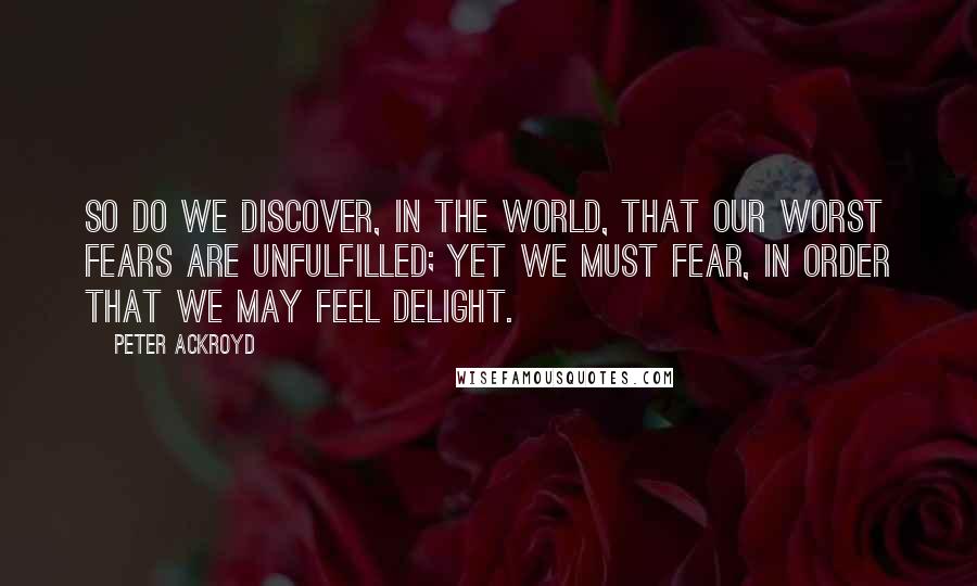 Peter Ackroyd Quotes: So do we discover, in the world, that our worst fears are unfulfilled; yet we must fear, in order that we may feel delight.