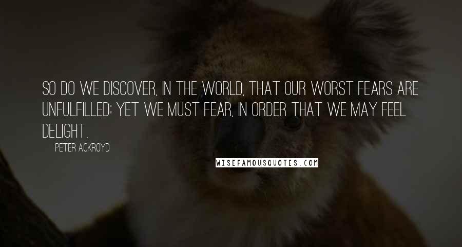 Peter Ackroyd Quotes: So do we discover, in the world, that our worst fears are unfulfilled; yet we must fear, in order that we may feel delight.