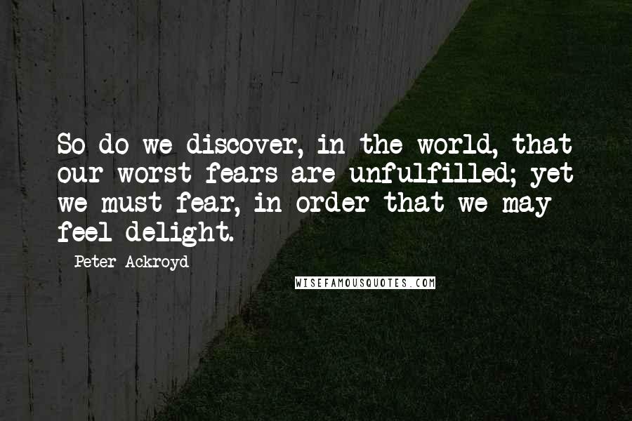 Peter Ackroyd Quotes: So do we discover, in the world, that our worst fears are unfulfilled; yet we must fear, in order that we may feel delight.