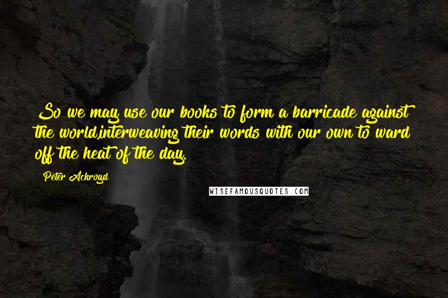 Peter Ackroyd Quotes: So we may use our books to form a barricade against the world,interweaving their words with our own to ward off the heat of the day.