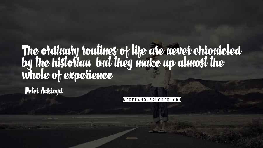 Peter Ackroyd Quotes: The ordinary routines of life are never chronicled by the historian, but they make up almost the whole of experience.