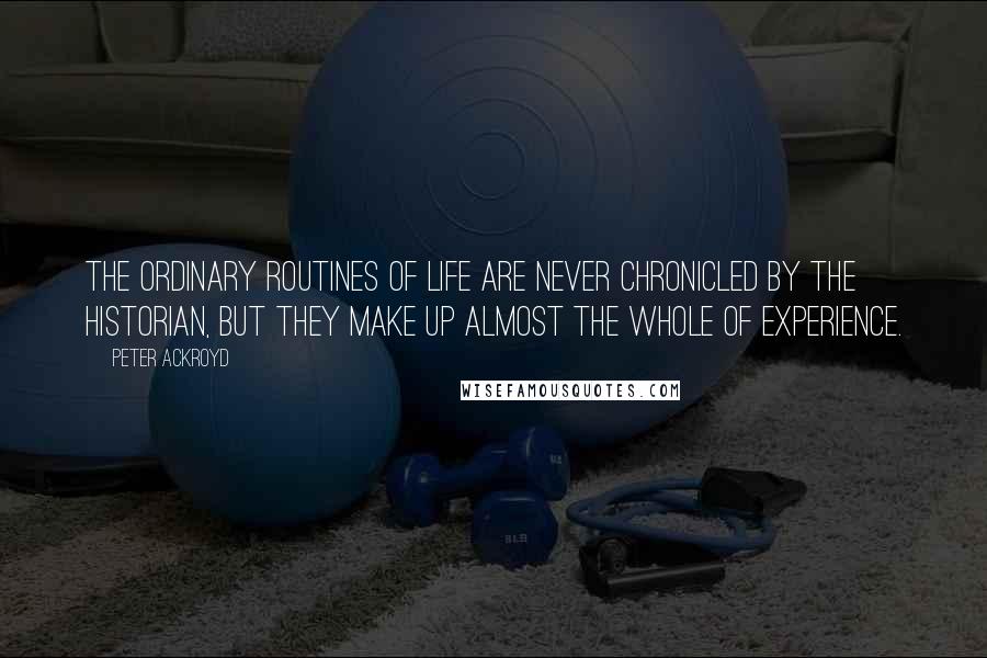 Peter Ackroyd Quotes: The ordinary routines of life are never chronicled by the historian, but they make up almost the whole of experience.