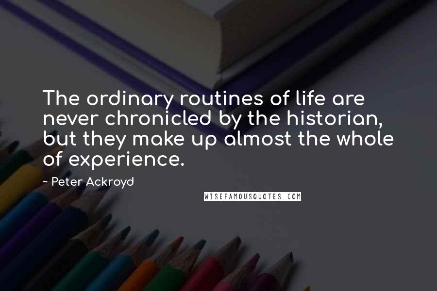 Peter Ackroyd Quotes: The ordinary routines of life are never chronicled by the historian, but they make up almost the whole of experience.