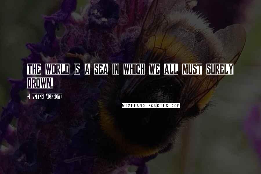 Peter Ackroyd Quotes: The world is a sea in which we all must surely drown.