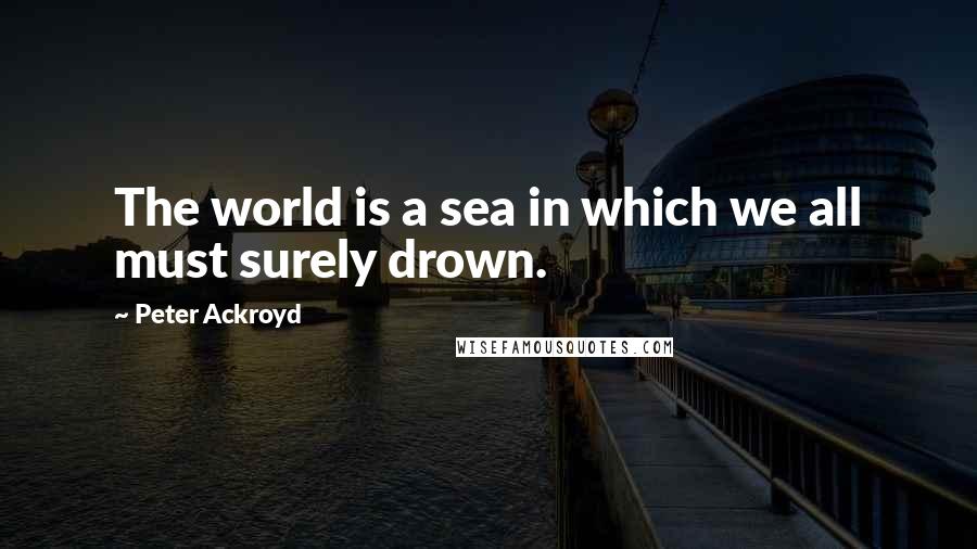 Peter Ackroyd Quotes: The world is a sea in which we all must surely drown.