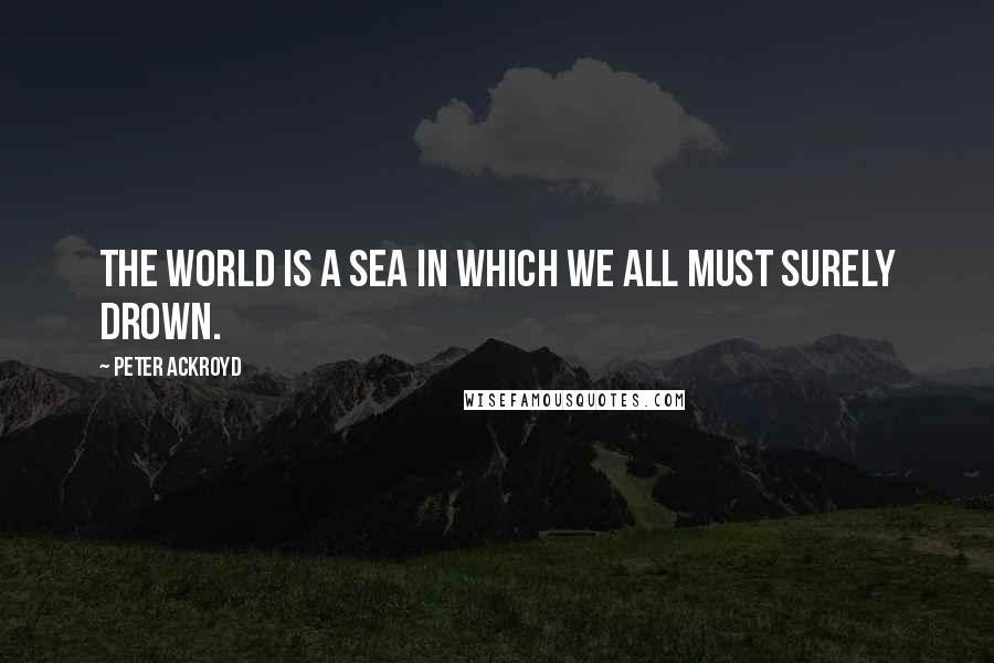 Peter Ackroyd Quotes: The world is a sea in which we all must surely drown.