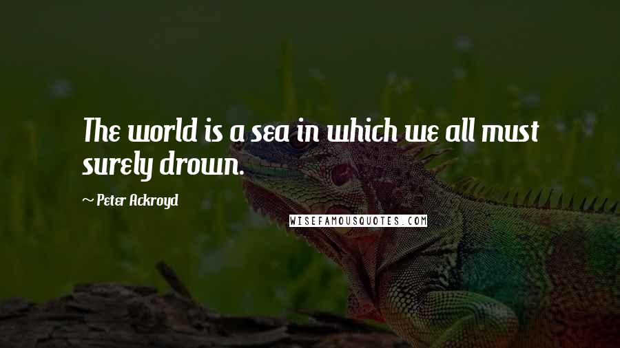 Peter Ackroyd Quotes: The world is a sea in which we all must surely drown.