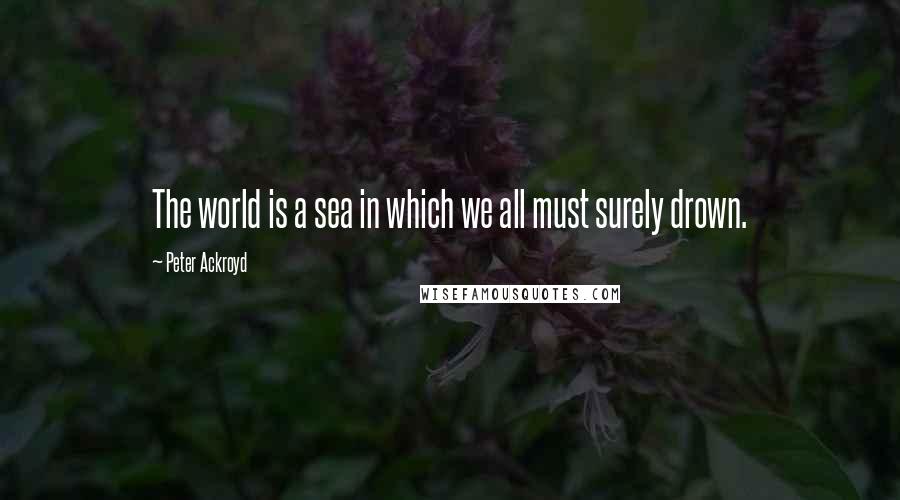 Peter Ackroyd Quotes: The world is a sea in which we all must surely drown.