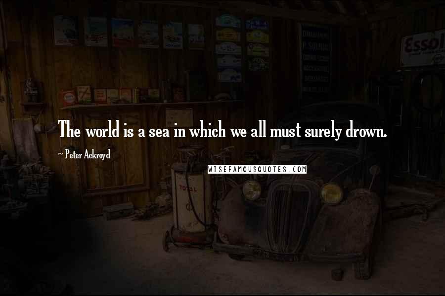 Peter Ackroyd Quotes: The world is a sea in which we all must surely drown.