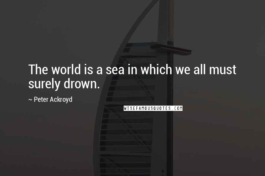 Peter Ackroyd Quotes: The world is a sea in which we all must surely drown.