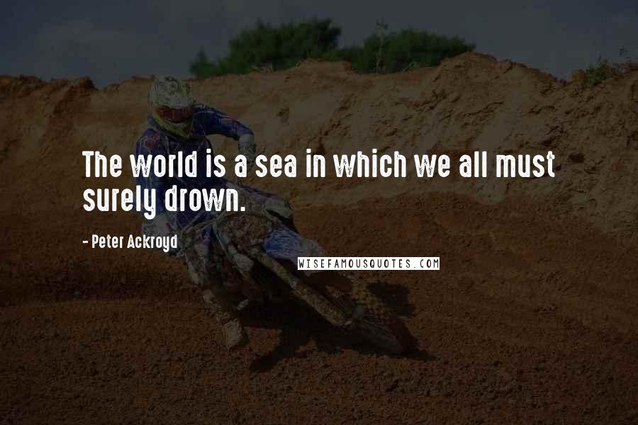 Peter Ackroyd Quotes: The world is a sea in which we all must surely drown.