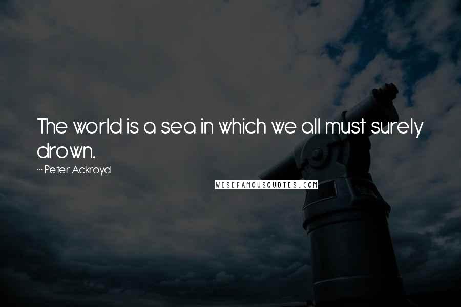 Peter Ackroyd Quotes: The world is a sea in which we all must surely drown.