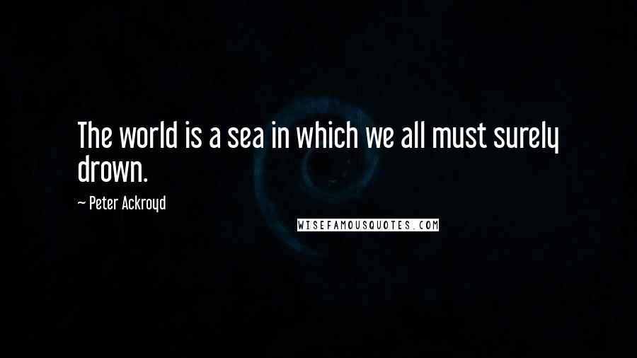 Peter Ackroyd Quotes: The world is a sea in which we all must surely drown.