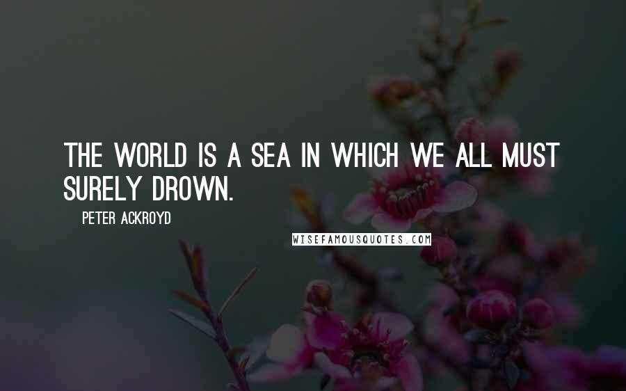 Peter Ackroyd Quotes: The world is a sea in which we all must surely drown.
