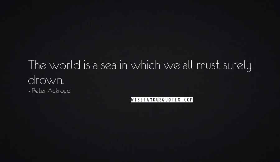 Peter Ackroyd Quotes: The world is a sea in which we all must surely drown.