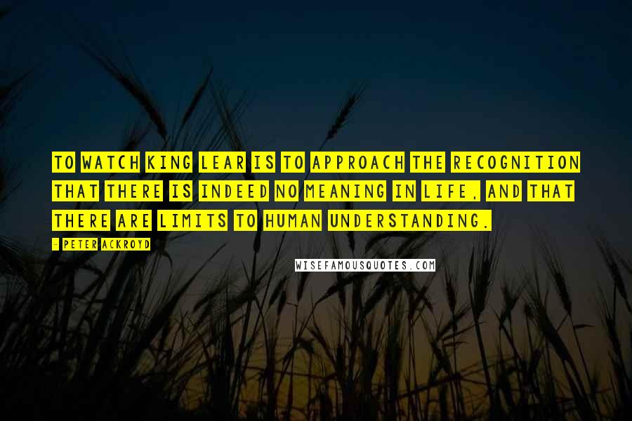 Peter Ackroyd Quotes: To watch King Lear is to approach the recognition that there is indeed no meaning in life, and that there are limits to human understanding.