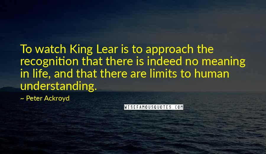 Peter Ackroyd Quotes: To watch King Lear is to approach the recognition that there is indeed no meaning in life, and that there are limits to human understanding.