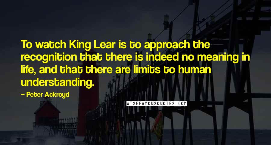 Peter Ackroyd Quotes: To watch King Lear is to approach the recognition that there is indeed no meaning in life, and that there are limits to human understanding.