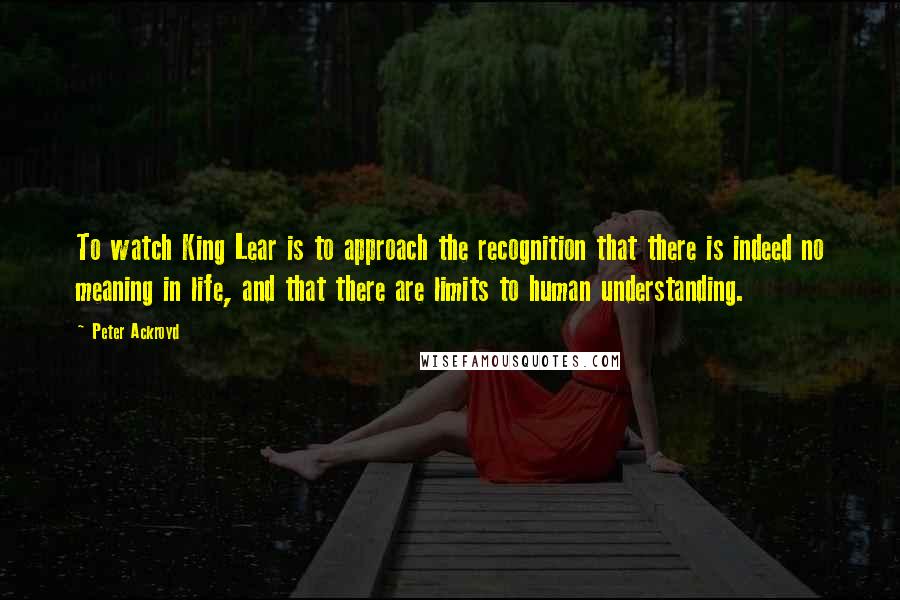 Peter Ackroyd Quotes: To watch King Lear is to approach the recognition that there is indeed no meaning in life, and that there are limits to human understanding.