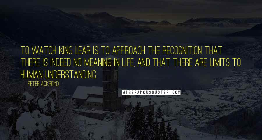 Peter Ackroyd Quotes: To watch King Lear is to approach the recognition that there is indeed no meaning in life, and that there are limits to human understanding.