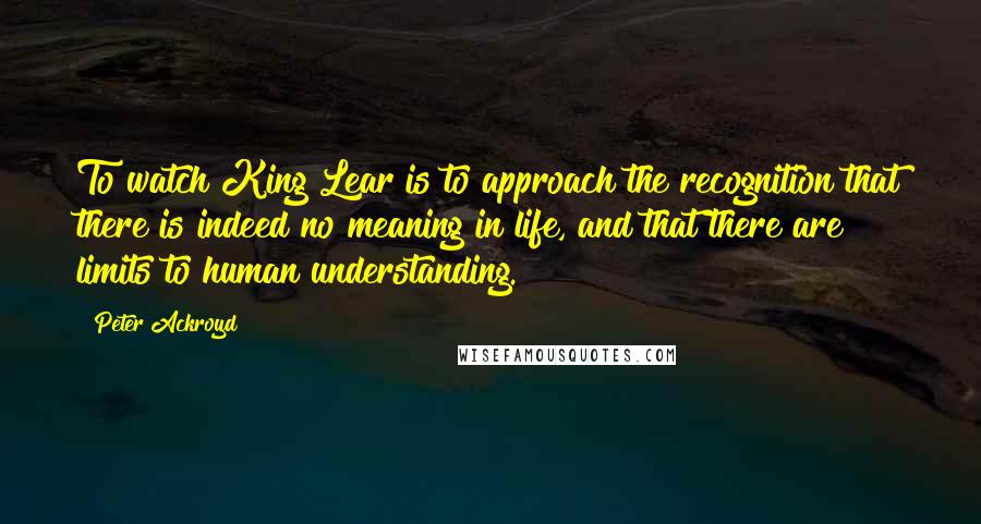 Peter Ackroyd Quotes: To watch King Lear is to approach the recognition that there is indeed no meaning in life, and that there are limits to human understanding.