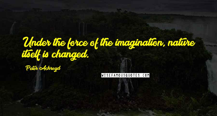 Peter Ackroyd Quotes: Under the force of the imagination, nature itself is changed.