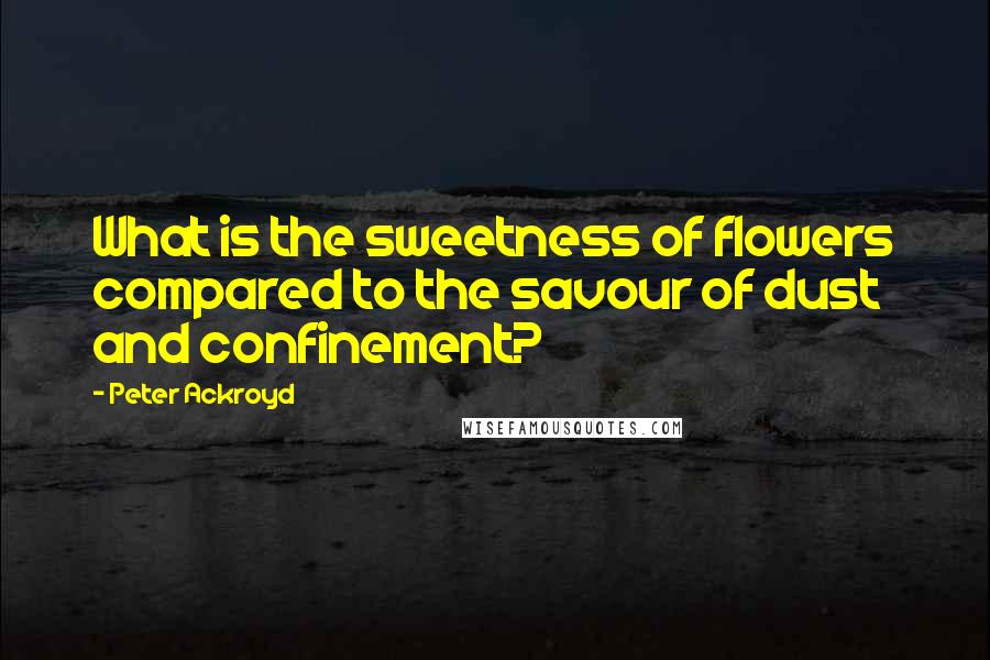 Peter Ackroyd Quotes: What is the sweetness of flowers compared to the savour of dust and confinement?