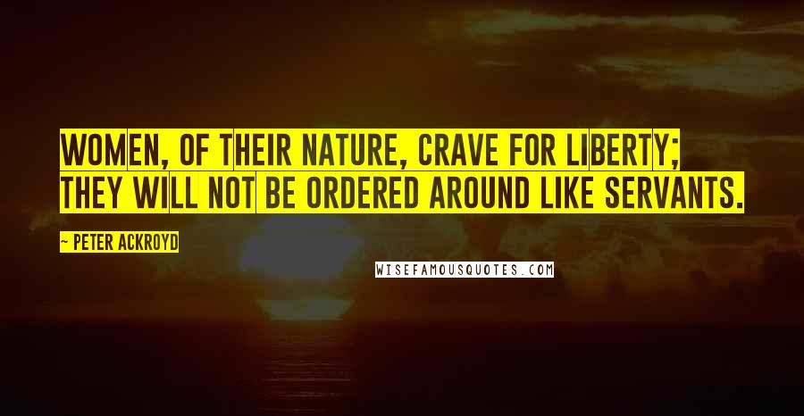 Peter Ackroyd Quotes: Women, of their nature, crave for liberty; they will not be ordered around like servants.