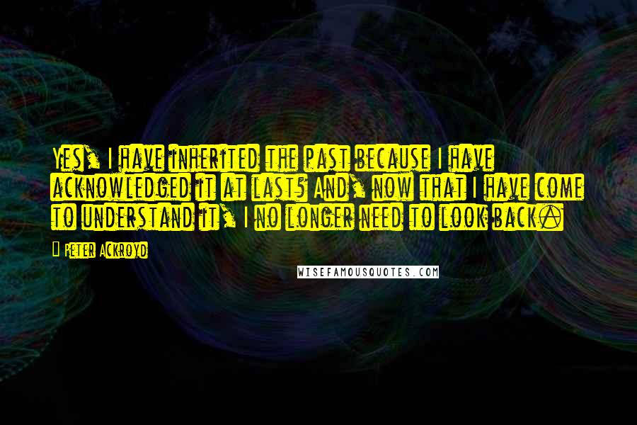 Peter Ackroyd Quotes: Yes, I have inherited the past because I have acknowledged it at last? And, now that I have come to understand it, I no longer need to look back.