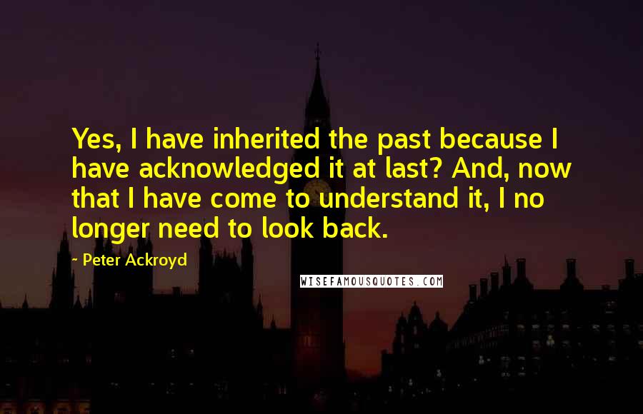 Peter Ackroyd Quotes: Yes, I have inherited the past because I have acknowledged it at last? And, now that I have come to understand it, I no longer need to look back.