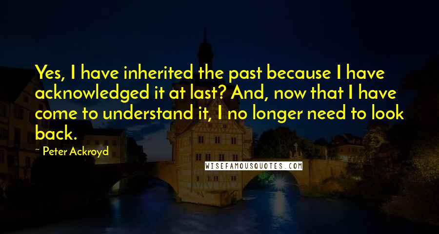 Peter Ackroyd Quotes: Yes, I have inherited the past because I have acknowledged it at last? And, now that I have come to understand it, I no longer need to look back.
