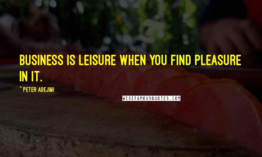 Peter Adejimi Quotes: Business is leisure when you find pleasure in it.