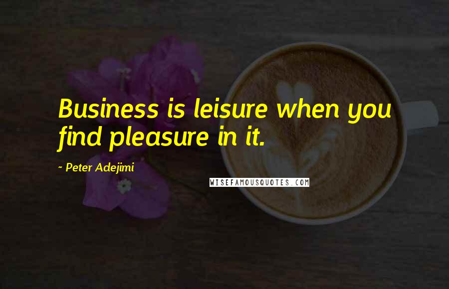 Peter Adejimi Quotes: Business is leisure when you find pleasure in it.