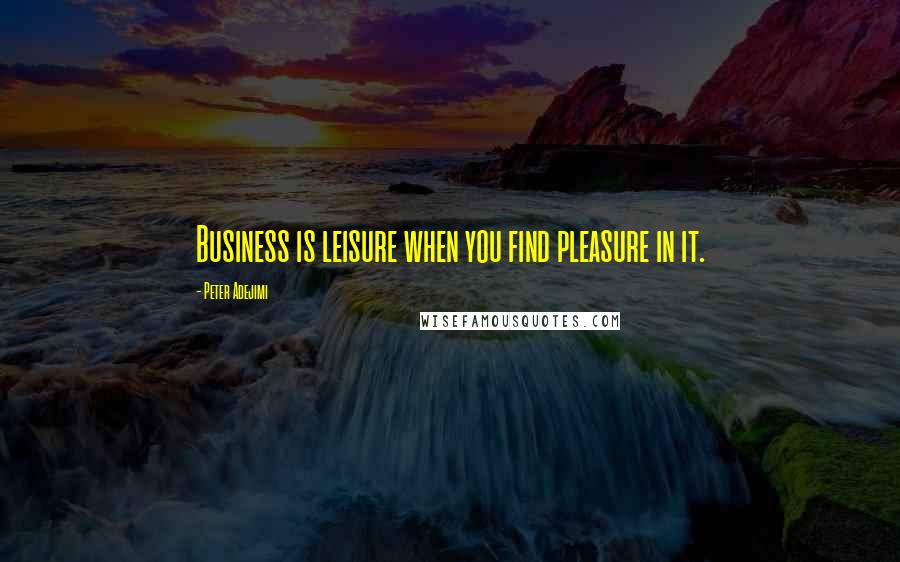 Peter Adejimi Quotes: Business is leisure when you find pleasure in it.