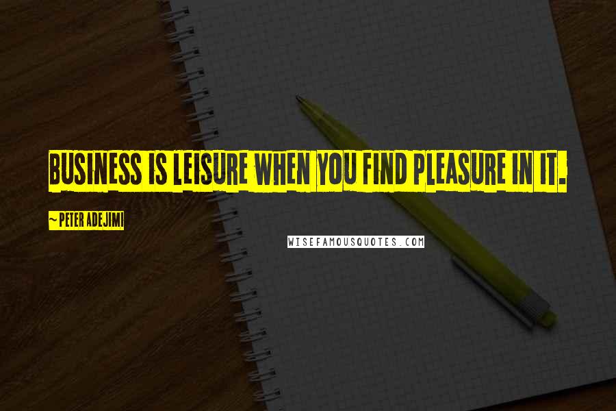Peter Adejimi Quotes: Business is leisure when you find pleasure in it.