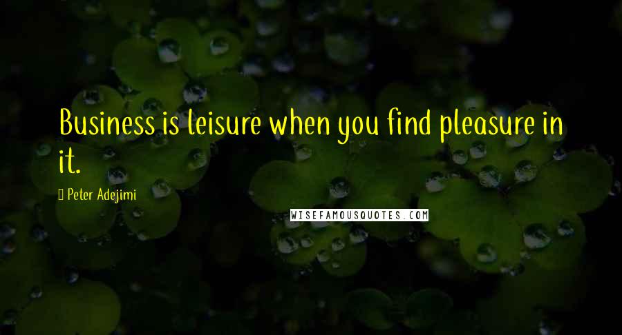 Peter Adejimi Quotes: Business is leisure when you find pleasure in it.