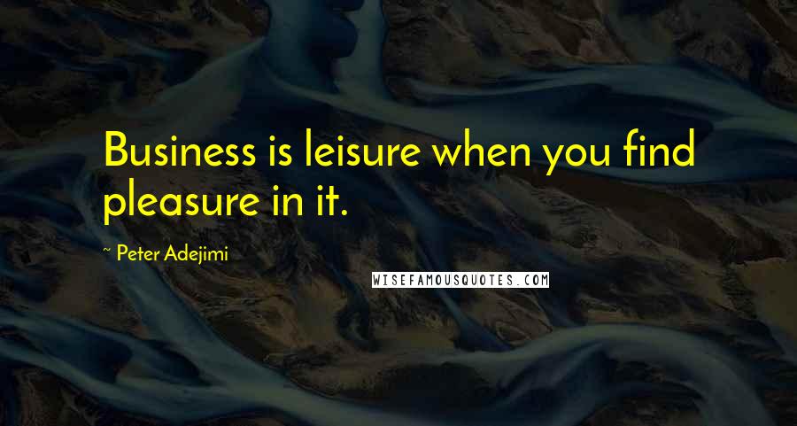 Peter Adejimi Quotes: Business is leisure when you find pleasure in it.