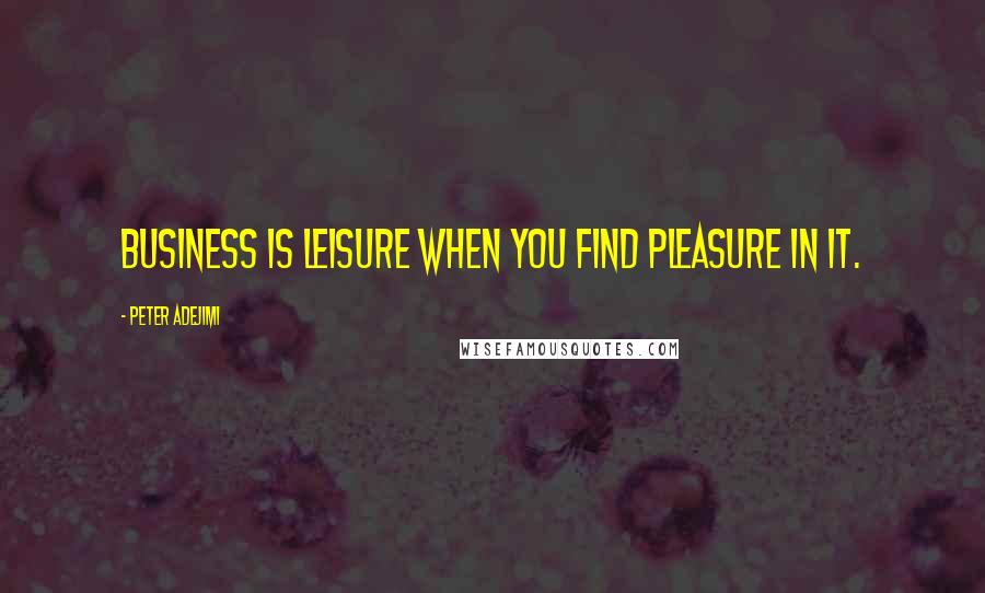 Peter Adejimi Quotes: Business is leisure when you find pleasure in it.