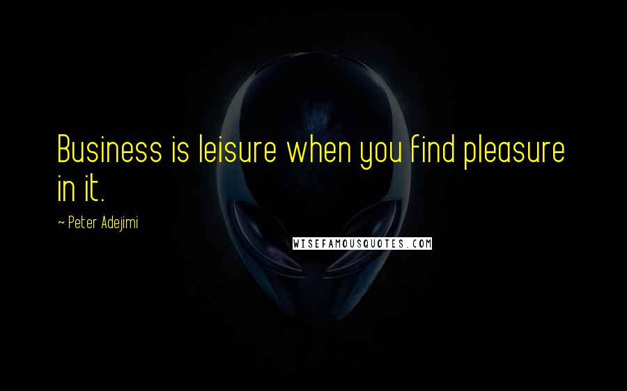 Peter Adejimi Quotes: Business is leisure when you find pleasure in it.