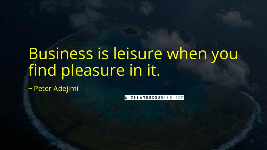 Peter Adejimi Quotes: Business is leisure when you find pleasure in it.