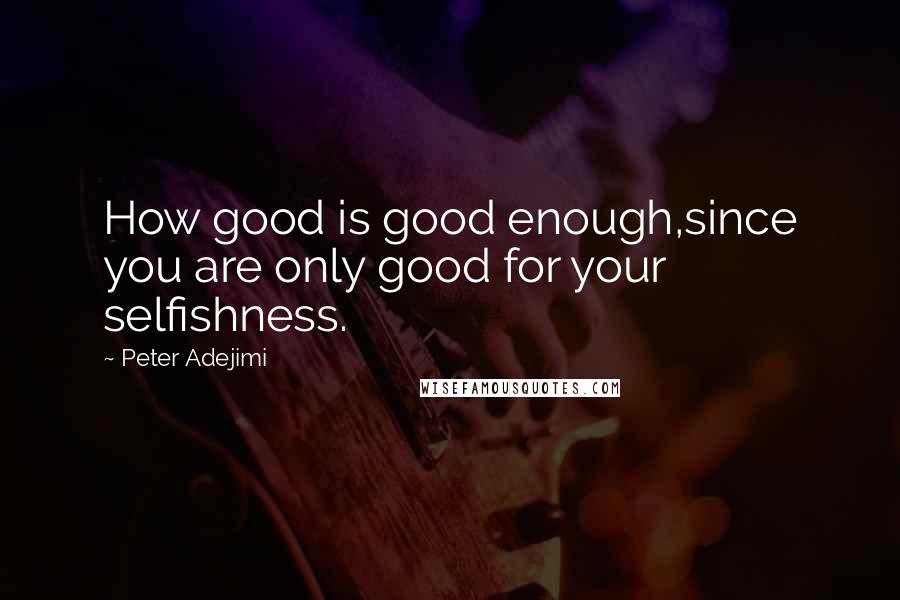 Peter Adejimi Quotes: How good is good enough,since you are only good for your selfishness.