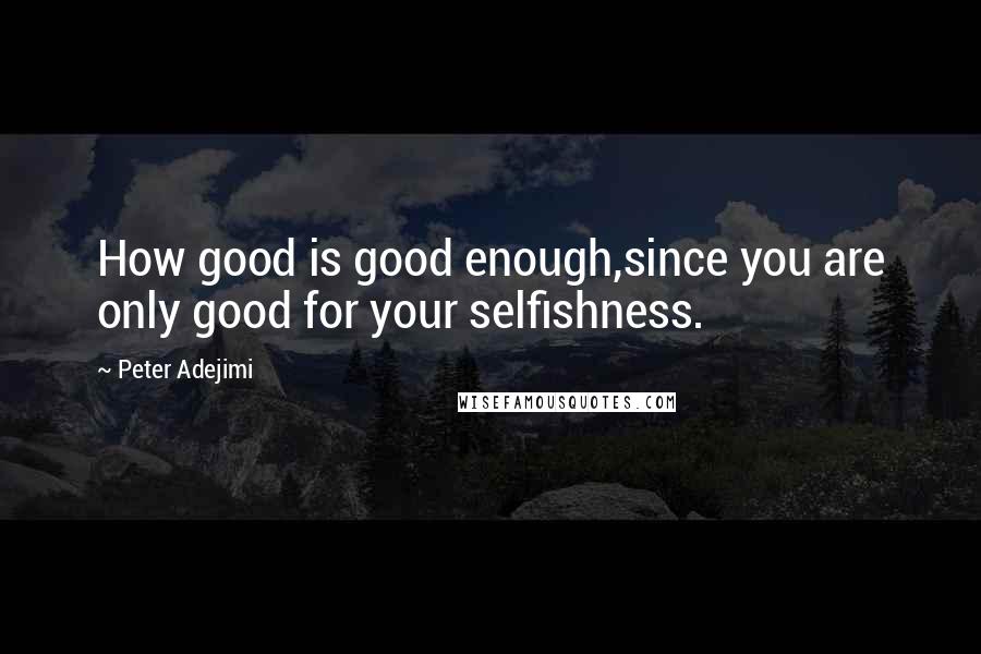 Peter Adejimi Quotes: How good is good enough,since you are only good for your selfishness.