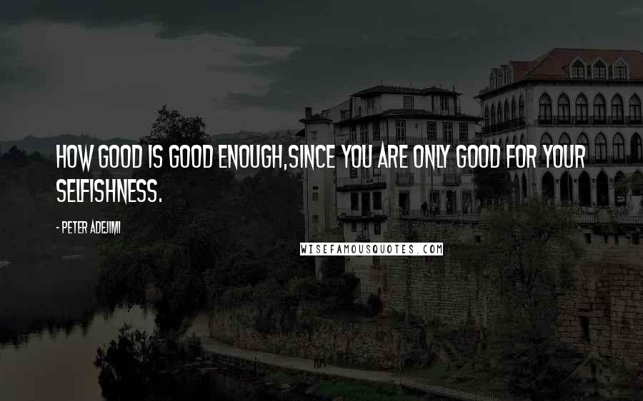 Peter Adejimi Quotes: How good is good enough,since you are only good for your selfishness.