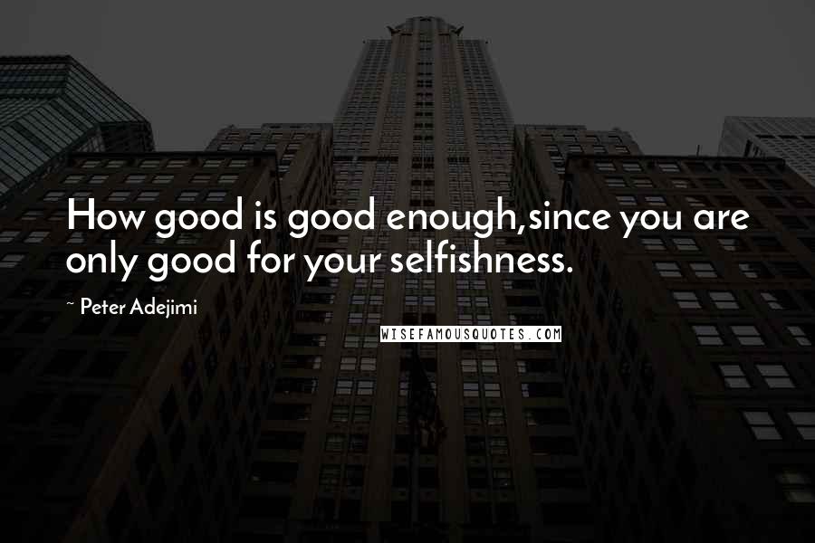 Peter Adejimi Quotes: How good is good enough,since you are only good for your selfishness.