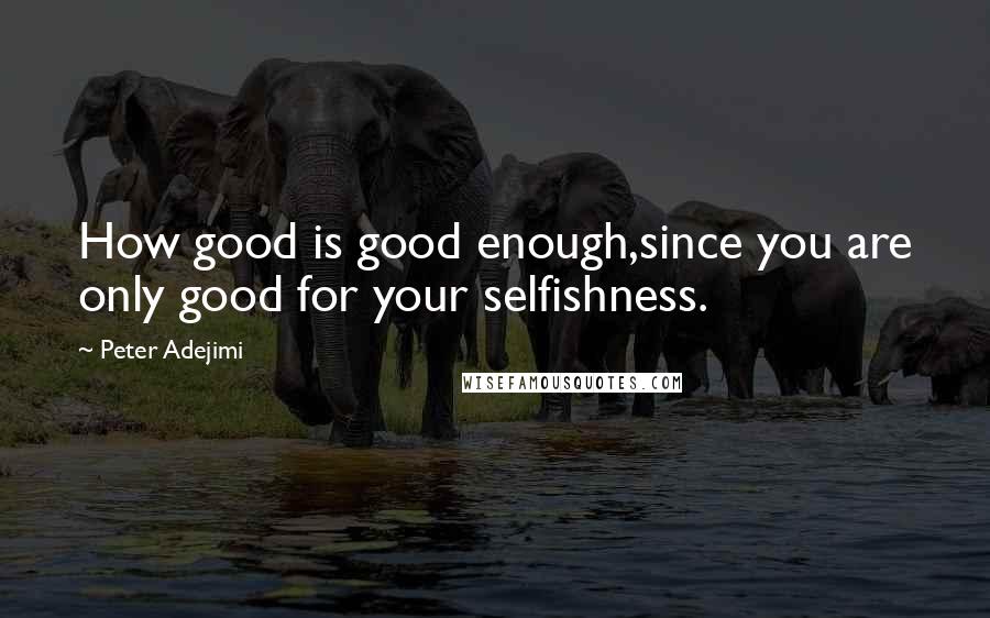 Peter Adejimi Quotes: How good is good enough,since you are only good for your selfishness.