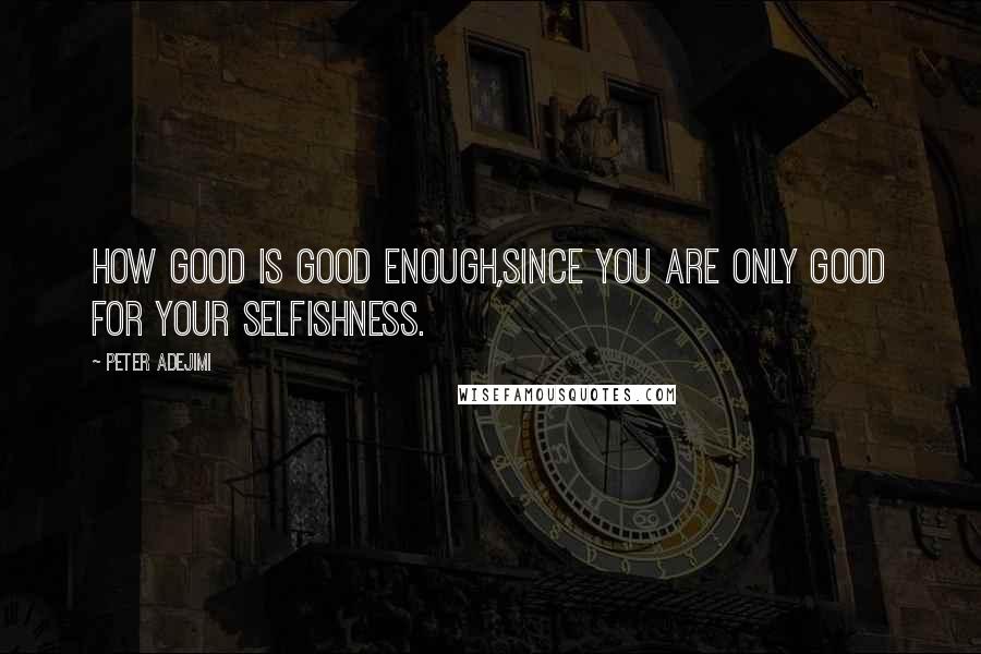 Peter Adejimi Quotes: How good is good enough,since you are only good for your selfishness.