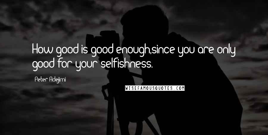 Peter Adejimi Quotes: How good is good enough,since you are only good for your selfishness.