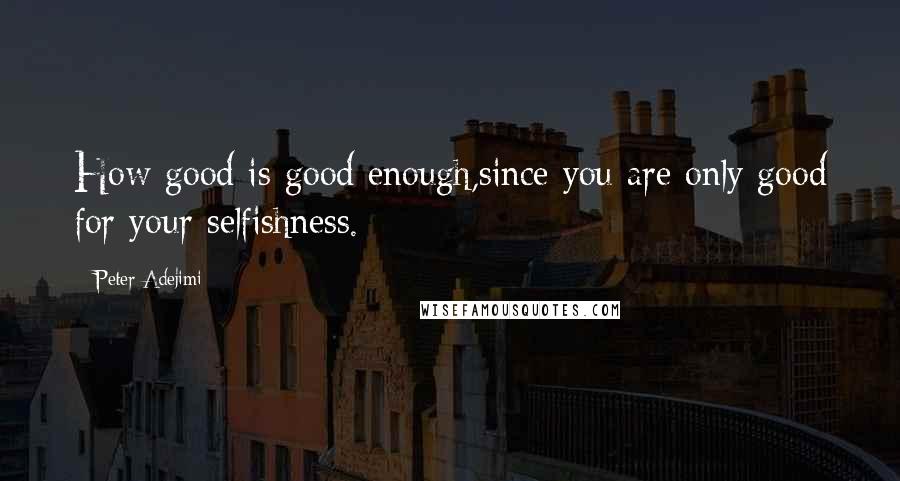 Peter Adejimi Quotes: How good is good enough,since you are only good for your selfishness.