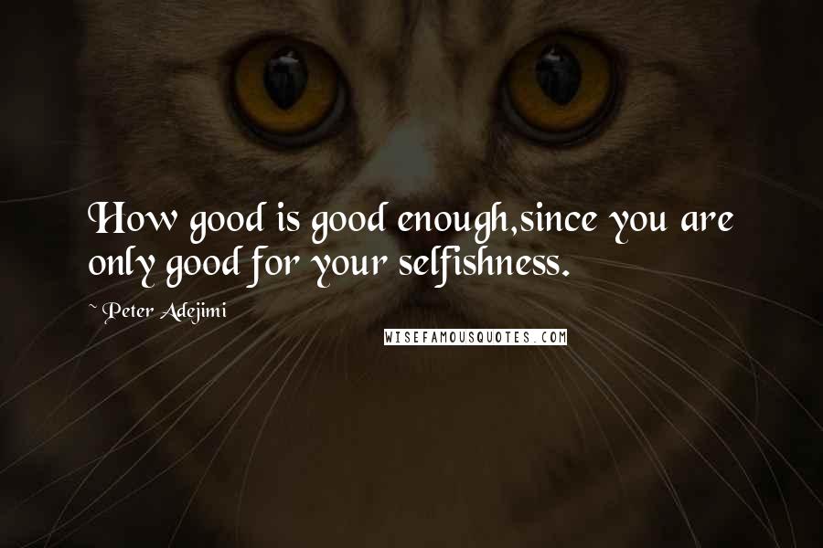 Peter Adejimi Quotes: How good is good enough,since you are only good for your selfishness.