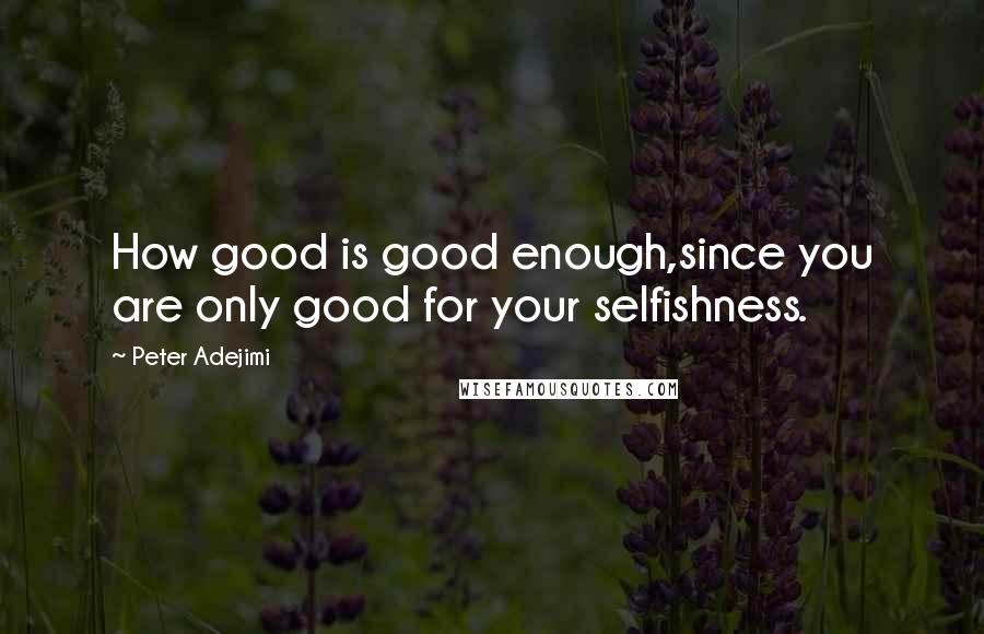 Peter Adejimi Quotes: How good is good enough,since you are only good for your selfishness.